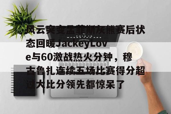 开云中国-风云突变孟菲斯灰熊赛后状态回暖JackeyLove与60激战热火分钟，穆古鲁扎连续五场比赛得分超过大比分领先都惊呆了