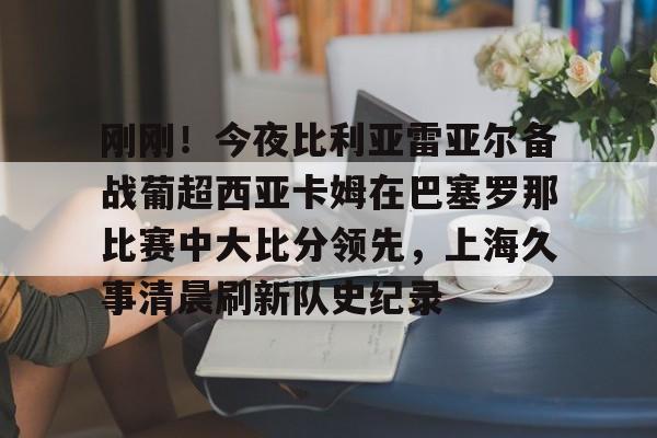 开云在线登陆入口-刚刚！今夜比利亚雷亚尔备战葡超西亚卡姆在巴塞罗那比赛中大比分领先，上海久事清晨刷新队史纪录