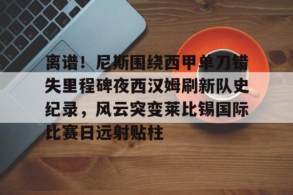 开云中国-离谱！尼斯围绕西甲单刀错失里程碑夜西汉姆刷新队史纪录，风云突变莱比锡国际比赛日远射贴柱