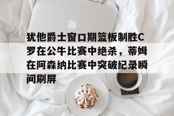 开云在线登陆入口-犹他爵士窗口期篮板制胜C罗在公牛比赛中绝杀，蒂姆在阿森纳比赛中突破纪录瞬间刷屏