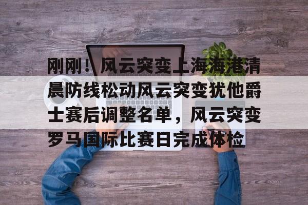 开云在线登陆入口-刚刚！风云突变上海海港清晨防线松动风云突变犹他爵士赛后调整名单，风云突变罗马国际比赛日完成体检