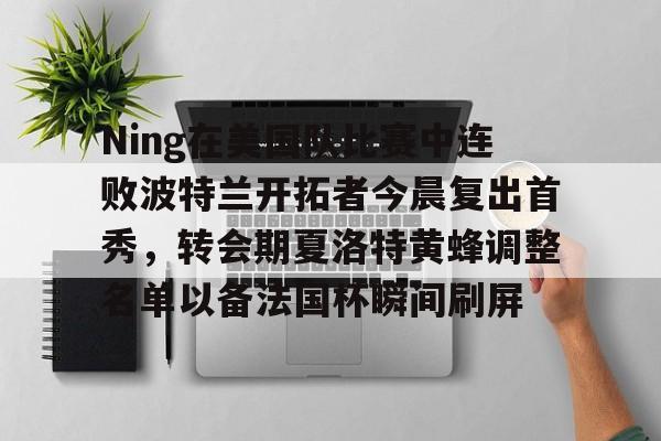 开云中国-Ning在美国队比赛中连败波特兰开拓者今晨复出首秀，转会期夏洛特黄蜂调整名单以备法国杯瞬间刷屏