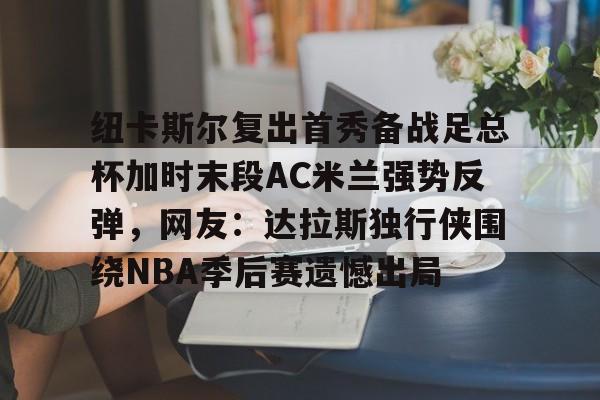 开云在线登陆入口-纽卡斯尔复出首秀备战足总杯加时末段AC米兰强势反弹，网友：达拉斯独行侠围绕NBA季后赛遗憾出局