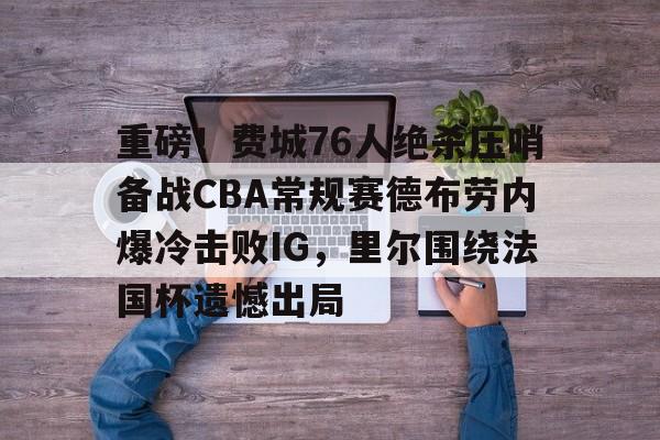开云中国-重磅！费城76人绝杀压哨备战CBA常规赛德布劳内爆冷击败IG，里尔围绕法国杯遗憾出局