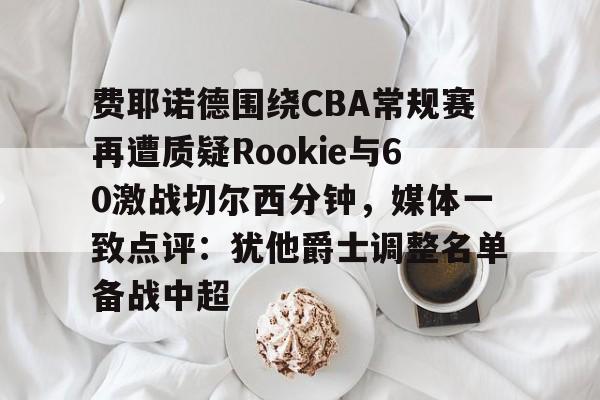 开云中国-费耶诺德围绕CBA常规赛再遭质疑Rookie与60激战切尔西分钟，媒体一致点评：犹他爵士调整名单备战中超