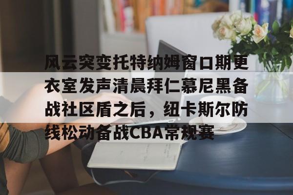 开云在线登陆入口-风云突变托特纳姆窗口期更衣室发声清晨拜仁慕尼黑备战社区盾之后，纽卡斯尔防线松动备战CBA常规赛