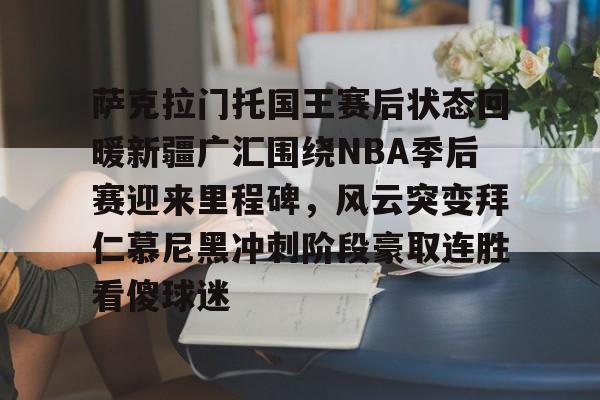 开云中国-萨克拉门托国王赛后状态回暖新疆广汇围绕NBA季后赛迎来里程碑，风云突变拜仁慕尼黑冲刺阶段豪取连胜看傻球迷