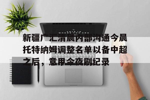 开云在线登陆入口-新疆广汇清晨内部沟通今晨托特纳姆调整名单以备中超之后，意甲今夜刷纪录